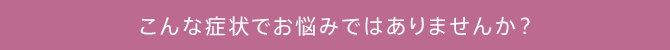 こんな症状でお悩みではありませんか？