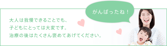 大人は我慢できることでも、子どもにとっては大変です。治療の後はたくさん褒めてあげてください。