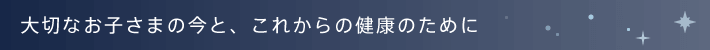 大切なお子さまの今と、これからの健康のために